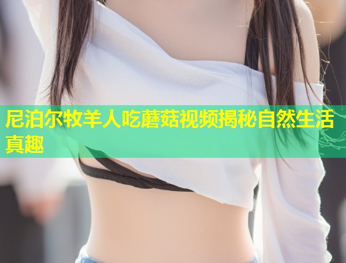 尼泊尔牧羊人吃蘑菇视频揭秘自然生活真趣