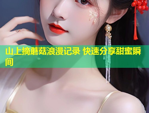 山上摘蘑菇浪漫记录 快速分享甜蜜瞬间