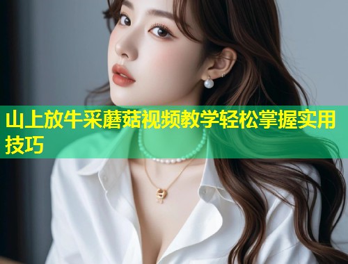 山上放牛采蘑菇视频教学轻松掌握实用技巧