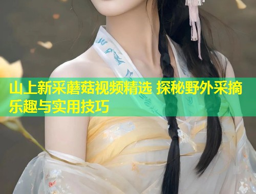 山上新采蘑菇视频精选 探秘野外采摘乐趣与实用技巧