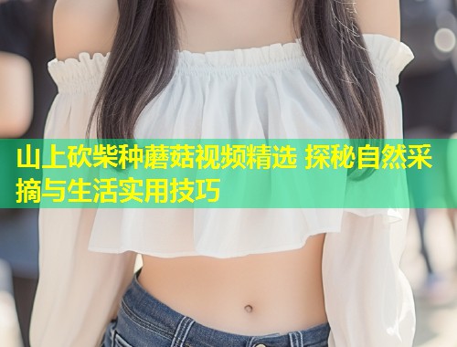 山上砍柴种蘑菇视频精选 探秘自然采摘与生活实用技巧