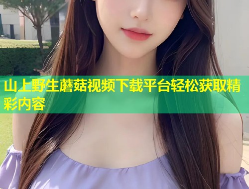 山上野生蘑菇视频下载平台轻松获取精彩内容