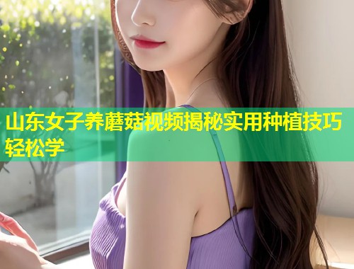 山东女子养蘑菇视频揭秘实用种植技巧轻松学
