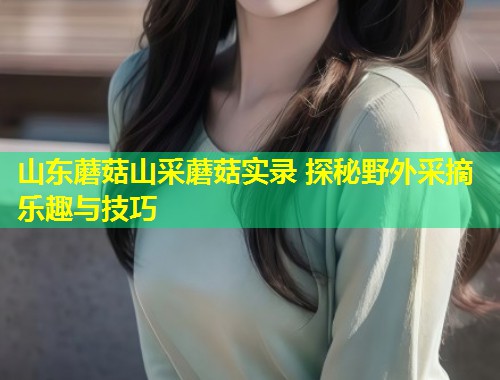 山东蘑菇山采蘑菇实录 探秘野外采摘乐趣与技巧