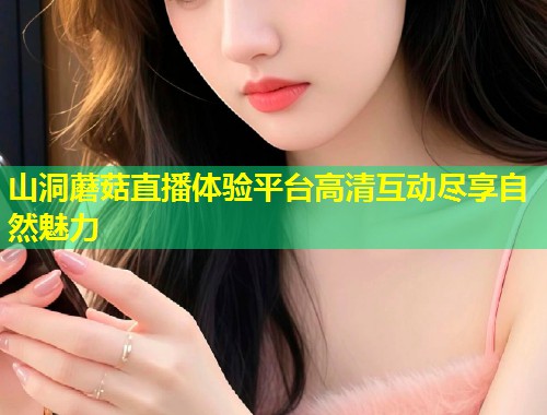 山洞蘑菇直播体验平台高清互动尽享自然魅力