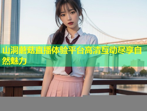 山洞蘑菇直播体验平台高清互动尽享自然魅力