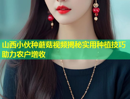 山西小伙种蘑菇视频揭秘实用种植技巧助力农户增收