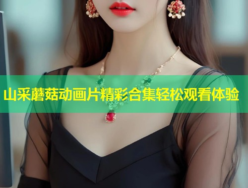 山采蘑菇动画片精彩合集轻松观看体验