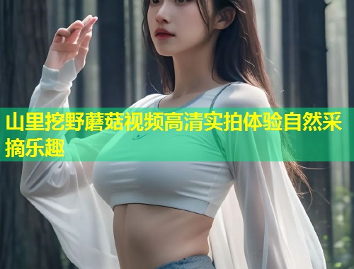 山里挖野蘑菇视频高清实拍体验自然采摘乐趣