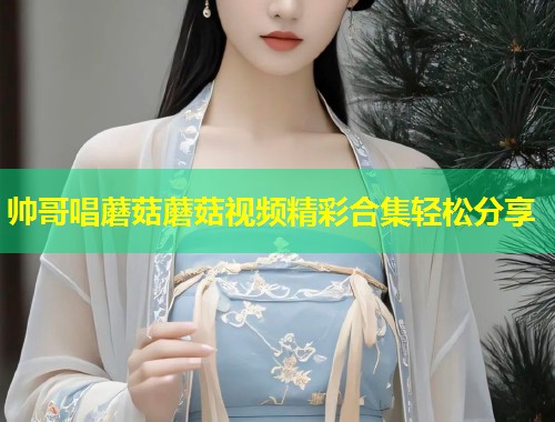帅哥唱蘑菇蘑菇视频精彩合集轻松分享