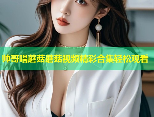 帅哥唱蘑菇蘑菇视频精彩合集轻松观看