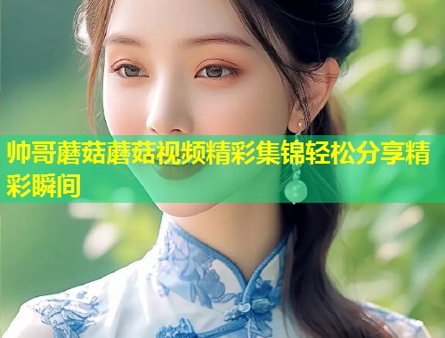 帅哥蘑菇蘑菇视频精彩集锦轻松分享精彩瞬间