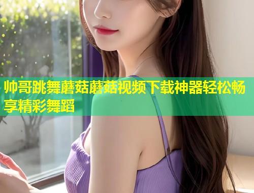帅哥跳舞蘑菇蘑菇视频下载神器轻松畅享精彩舞蹈