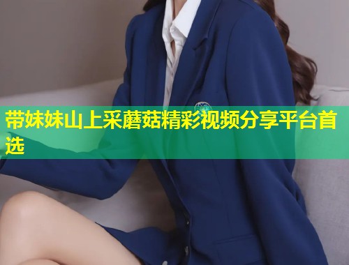 带妹妹山上采蘑菇精彩视频分享平台首选