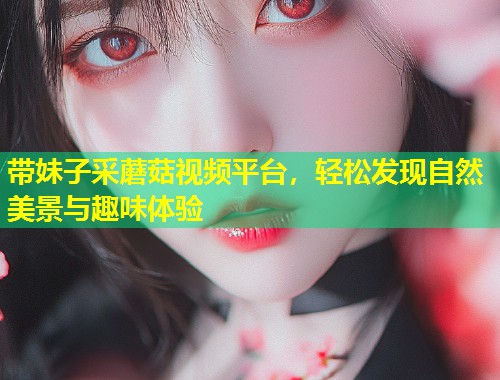 带妹子采蘑菇视频平台，轻松发现自然美景与趣味体验