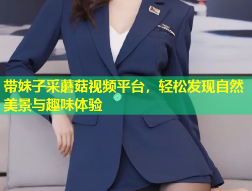 带妹子采蘑菇视频平台，轻松发现自然美景与趣味体验