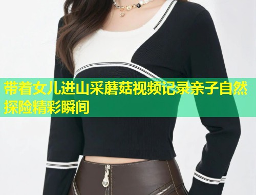 带着女儿进山采蘑菇视频记录亲子自然探险精彩瞬间