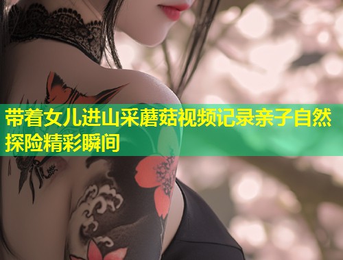 带着女儿进山采蘑菇视频记录亲子自然探险精彩瞬间