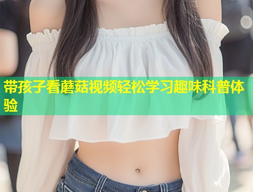 带孩子看蘑菇视频轻松学习趣味科普体验