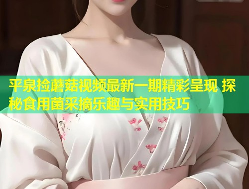 平泉捡蘑菇视频最新一期精彩呈现 探秘食用菌采摘乐趣与实用技巧