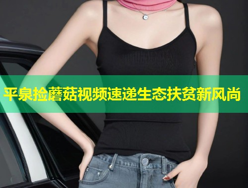 平泉捡蘑菇视频速递生态扶贫新风尚