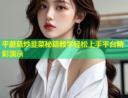 平蘑菇炒韭菜秘籍教学轻松上手平台精彩演示