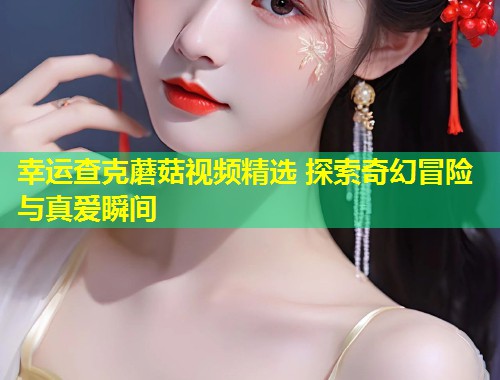 幸运查克蘑菇视频精选 探索奇幻冒险与真爱瞬间
